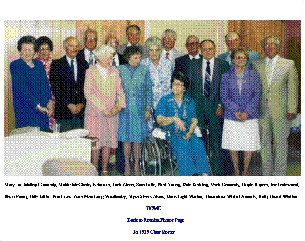 Text Box: Mary Joe Malloy Connealy, Mable McClusky Schroder, Jack Akins, Sam Little, Ned Young, Dale Redding, Mick Connealy, Doyle Rogers, Joe Gatewood,
Elwin Penny, Billy Little.&nbsp; Front row: Zora Mae Long Weatherby, Myra Styers Akins, Doris Light Marten, Theaodora White Dimmick, Betty Beard Whittun
HOME
&nbsp;&nbsp; &nbsp;Back to Reunion Photos Page
To 1939 Class Roster

